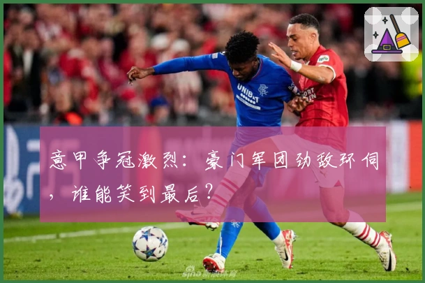 意甲争冠激烈：豪门军团劲敌环伺，谁能笑到最后？