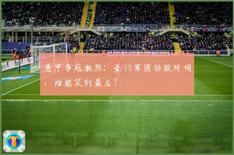 意甲争冠激烈：豪门军团劲敌环伺，谁能笑到最后？