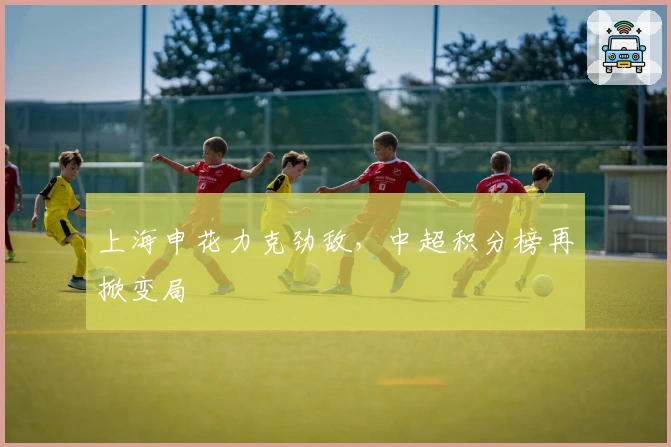 上海申花力克劲敌，中超积分榜再掀变局