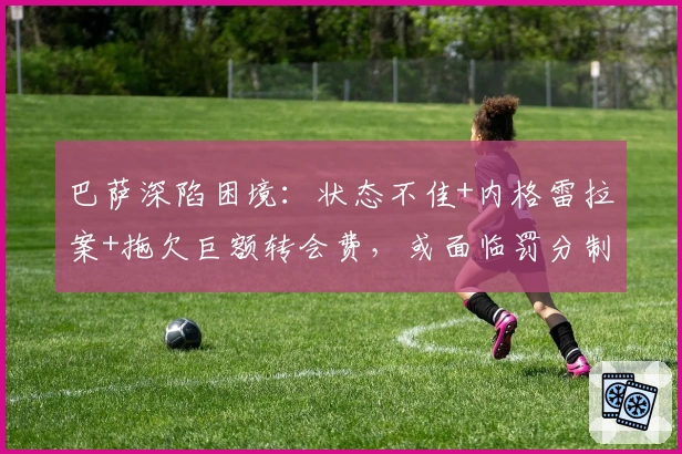 巴萨深陷困境：状态不佳+内格雷拉案+拖欠巨额转会费，或面临罚分制裁