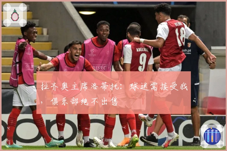 拉齐奥主席洛蒂托：球迷需接受我，俱乐部绝不出售