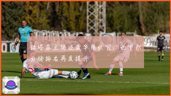 赫塔菲主场逆袭华丽收官，西甲积分榜排名再度提升