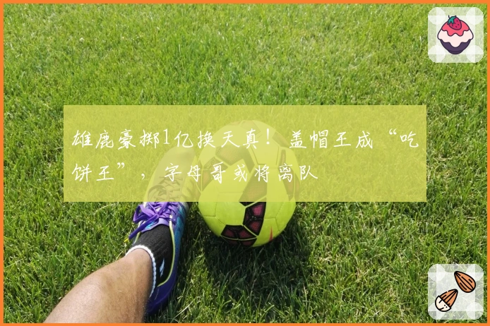 雄鹿豪掷1亿换天真！盖帽王成“吃饼王”，字母哥或将离队