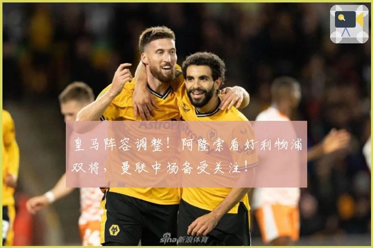 皇马阵容调整！阿隆索看好利物浦双将，曼联中场备受关注！