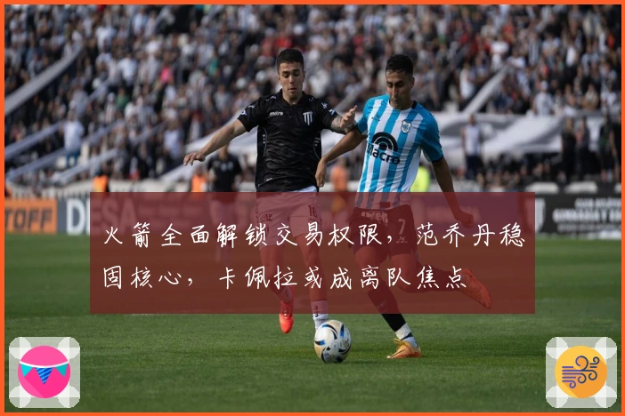 火箭全面解锁交易权限，范乔丹稳固核心，卡佩拉或成离队焦点