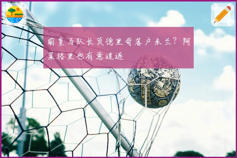 前皇马队长莫德里奇落户米兰？阿莱格里也有意追逐