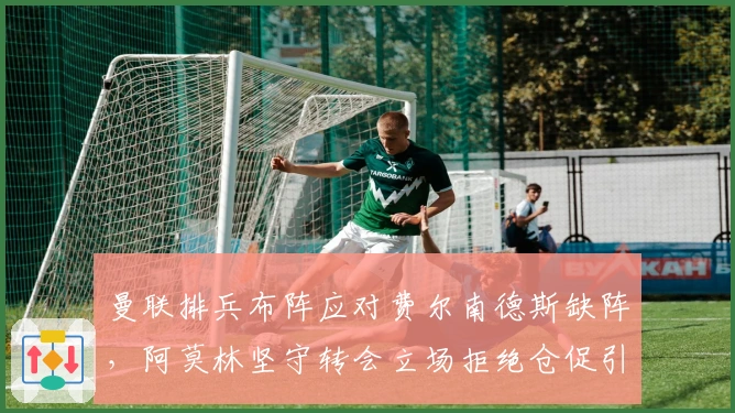 曼联排兵布阵应对费尔南德斯缺阵，阿莫林坚守转会立场拒绝仓促引援