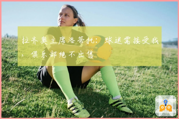 拉齐奥主席洛蒂托：球迷需接受我，俱乐部绝不出售