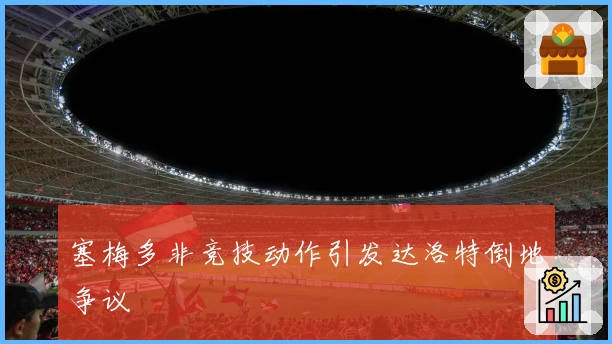 塞梅多非竞技动作引发达洛特倒地争议