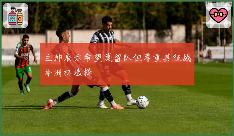 主帅表示希望莫留队但尊重其征战非洲杯选择